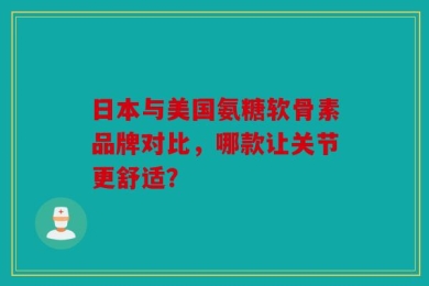 日本与美国氨糖软骨素品牌对比，哪款让关节更舒适？