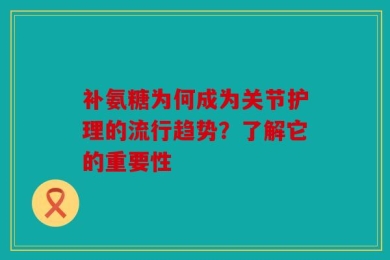 补氨糖为何成为关节护理的流行趋势？了解它的重要性