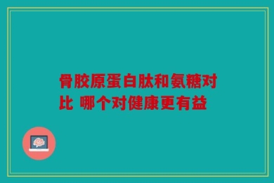 骨胶原蛋白肽和氨糖对比 哪个对健康更有益
