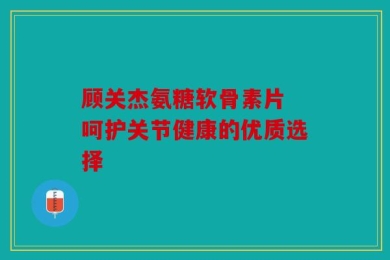 顾关杰氨糖软骨素片 呵护关节健康的优质选择