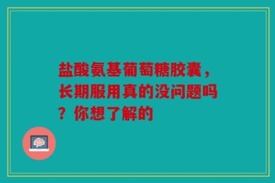盐酸氨基葡萄糖胶囊，长期服用真的没问题吗？你想了解的