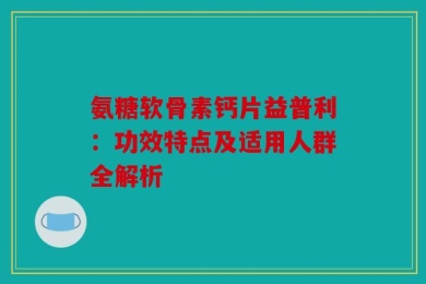 氨糖软骨素钙片益普利：功效特点及适用人群全解析