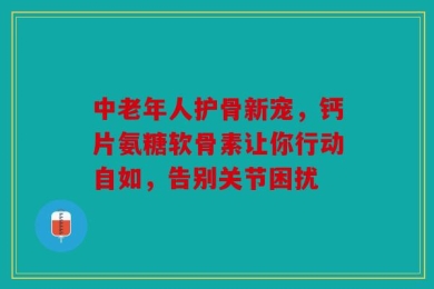 中老年人护骨新宠，钙片氨糖软骨素让你行动自如，告别关节困扰
