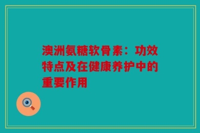 澳洲氨糖软骨素：功效特点及在健康养护中的重要作用
