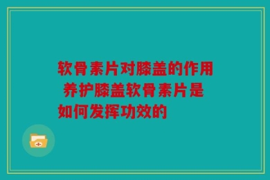 软骨素片对膝盖的作用 养护膝盖软骨素片是如何发挥功效的