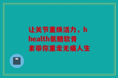 让关节重焕活力，h health氨糖软骨素带你重走无痛人生