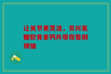 让关节更灵活，贝兴氨糖软骨素钙片带你告别烦恼
