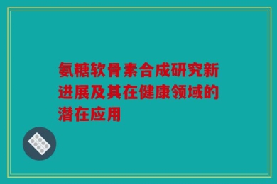 氨糖软骨素合成研究新进展及其在健康领域的潜在应用