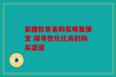 氨糖软骨素购买哪里便宜 探寻性价比高的购买渠道