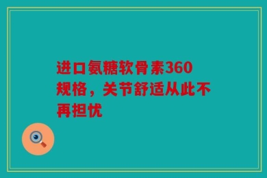 进口氨糖软骨素360规格，关节舒适从此不再担忧