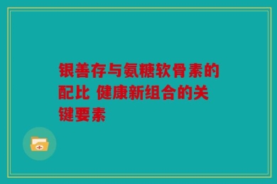 银善存与氨糖软骨素的配比 健康新组合的关键要素