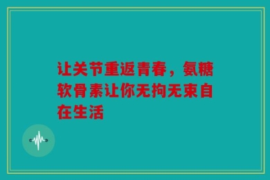 让关节重返青春，氨糖软骨素让你无拘无束自在生活