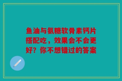 鱼油与氨糖软骨素钙片搭配吃，效果会不会更好？你不想错过的答案