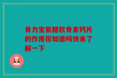 骨力宝氨糖软骨素钙片的作用你知道吗快来了解一下