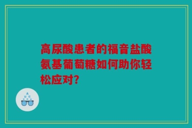 高尿酸患者的福音盐酸氨基葡萄糖如何助你轻松应对？