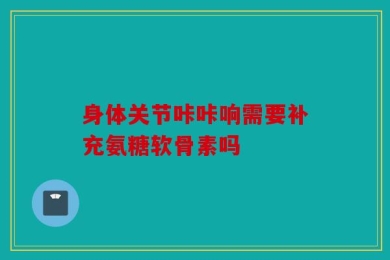 身体关节咔咔响需要补充氨糖软骨素吗