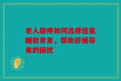 老人腿疼如何选择佳氨糖软骨素，帮助舒缓带来的困扰