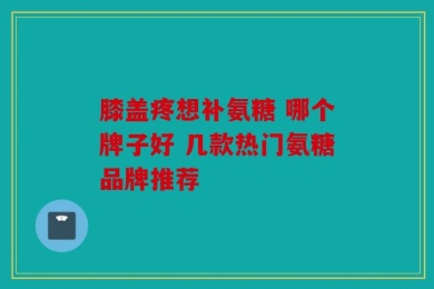 膝盖疼想补氨糖 哪个牌子好 几款热门氨糖品牌推荐