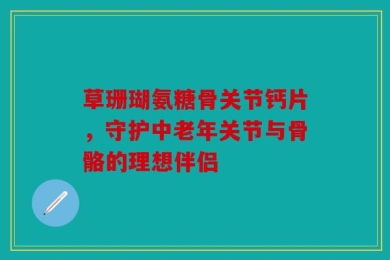 草珊瑚氨糖骨关节钙片，守护中老年关节与骨骼的理想伴侣