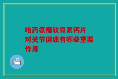 哈药氨糖软骨素钙片 对关节健康有哪些重要作用