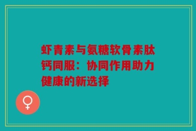 虾青素与氨糖软骨素肽钙同服：协同作用助力健康的新选择
