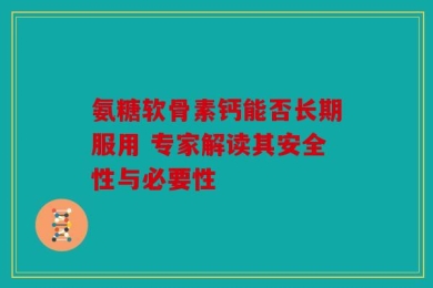 氨糖软骨素钙能否长期服用 专家解读其安全性与必要性