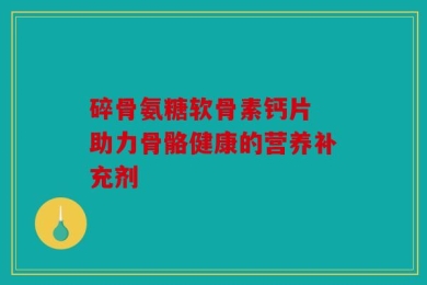 碎骨氨糖软骨素钙片 助力骨骼健康的营养补充剂