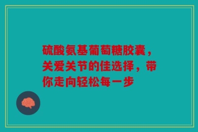 硫酸氨基葡萄糖胶囊，关爱关节的佳选择，带你走向轻松每一步