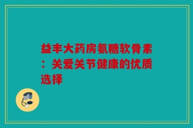 益丰大药房氨糖软骨素：关爱关节健康的优质选择