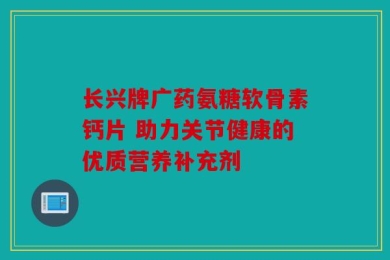 长兴牌广药氨糖软骨素钙片 助力关节健康的优质营养补充剂