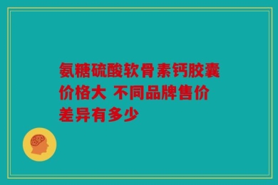 氨糖硫酸软骨素钙胶囊价格大 不同品牌售价差异有多少