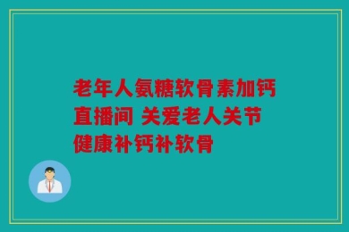 老年人氨糖软骨素加钙直播间 关爱老人关节健康补钙补软骨
