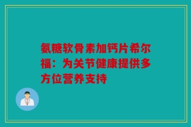 氨糖软骨素加钙片希尔福：为关节健康提供多方位营养支持