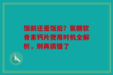 饭前还是饭后？氨糖软骨素钙片使用时机全解析，别再搞错了