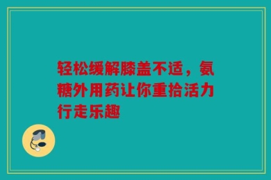 轻松缓解膝盖不适，氨糖外用药让你重拾活力行走乐趣