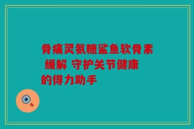骨痛灵氨糖鲨鱼软骨素 缓解 守护关节健康的得力助手