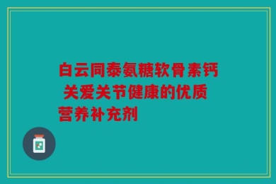白云同泰氨糖软骨素钙 关爱关节健康的优质营养补充剂