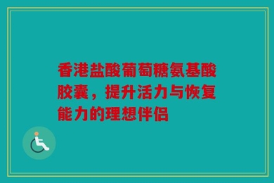 香港盐酸葡萄糖氨基酸胶囊，提升活力与恢复能力的理想伴侣
