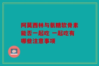 阿莫西林与氨糖软骨素能否一起吃 一起吃有哪些注意事项