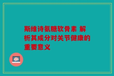 斯维诗氨糖软骨素 解析其成分对关节健康的重要意义