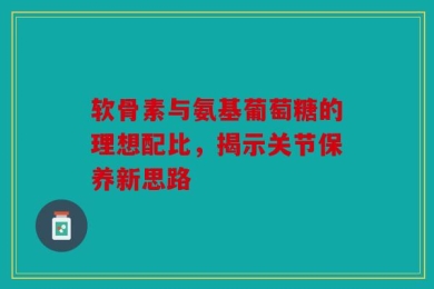 软骨素与氨基葡萄糖的理想配比，揭示关节保养新思路