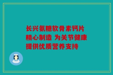 长兴氨糖软骨素钙片 精心制造 为关节健康提供优质营养支持