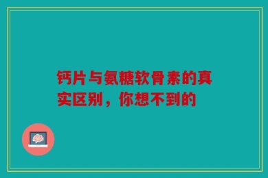 钙片与氨糖软骨素的真实区别，你想不到的