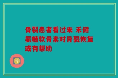 骨裂患者看过来 禾健氨糖软骨素对骨裂恢复或有帮助
