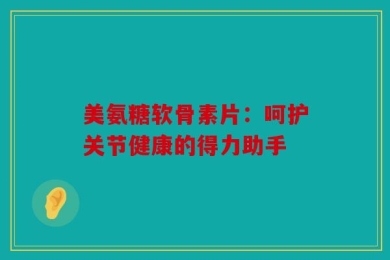 美氨糖软骨素片：呵护关节健康的得力助手
