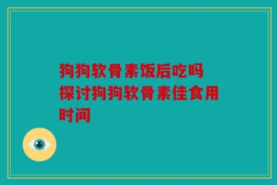 狗狗软骨素饭后吃吗 探讨狗狗软骨素佳食用时间