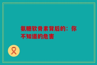 氨糖软骨素背后的：你不知道的危害