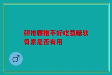 颈椎腰椎不好吃氨糖软骨素是否有用