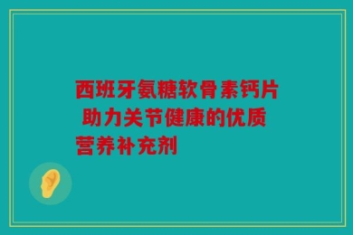 西班牙氨糖软骨素钙片 助力关节健康的优质营养补充剂