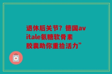 退休后关节？德国avitale氨糖软骨素胶囊助你重拾活力”